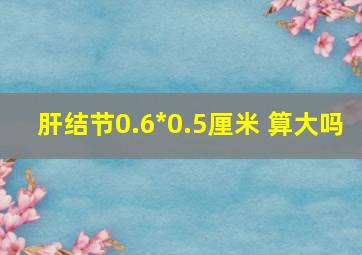 肝结节0.6*0.5厘米 算大吗